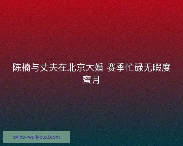 陈楠与丈夫在北京大婚 赛季忙碌无暇度蜜月 陈楠与丈夫在北京大婚 赛季忙碌无暇度蜜月