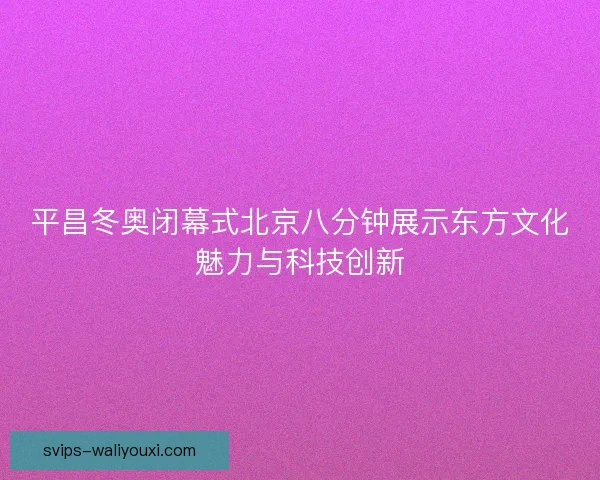 平昌冬奥闭幕式北京八分钟展示东方文化魅力与科技创新 平昌冬奥闭幕式北京八分钟展示东方文化魅力与科技创新