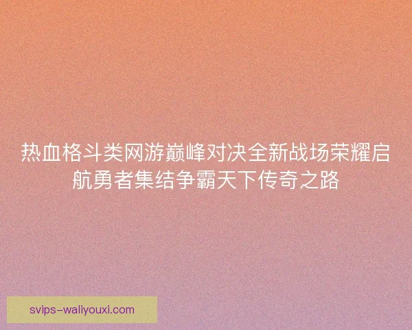 热血格斗类网游巅峰对决全新战场荣耀启航勇者集结争霸天下传奇之路 热血格斗类网游巅峰对决全新战场荣耀启航勇者集结争霸天下传奇之路