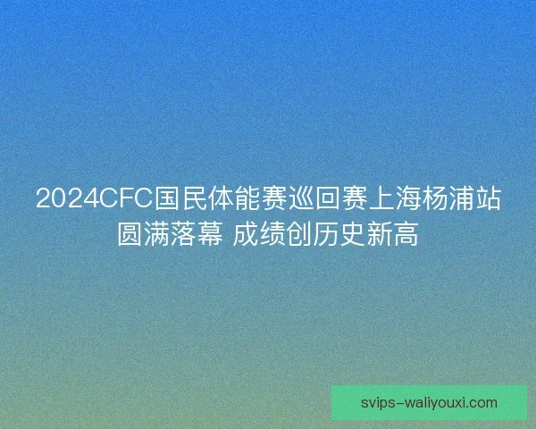 2024CFC国民体能赛巡回赛上海杨浦站圆满落幕 成绩创历史新高 2024CFC国民体能赛巡回赛上海杨浦站圆满落幕 成绩创历史新高