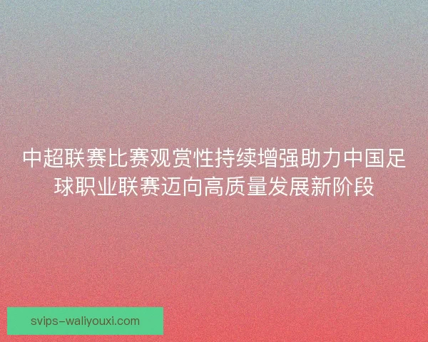 中超联赛比赛观赏性持续增强助力中国足球职业联赛迈向高质量发展新阶段 中超联赛比赛观赏性持续增强助力中国足球职业联赛迈向高质量发展新阶段