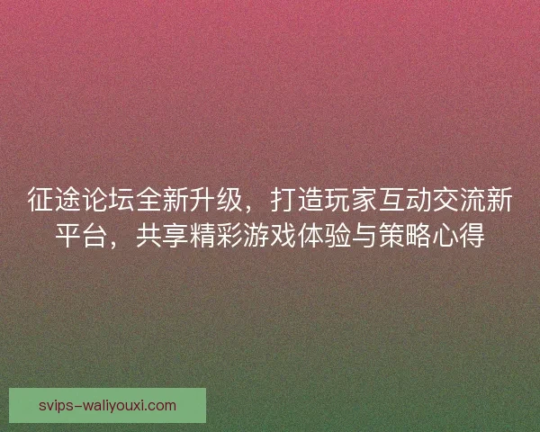 征途论坛全新升级，打造玩家互动交流新平台，共享精彩游戏体验与策略心得