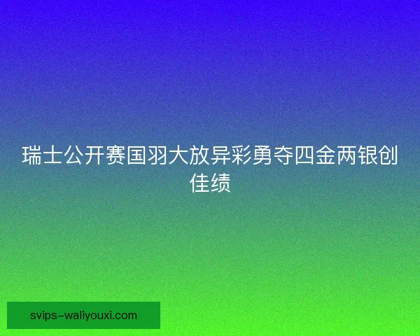 瑞士公开赛国羽大放异彩勇夺四金两银创佳绩