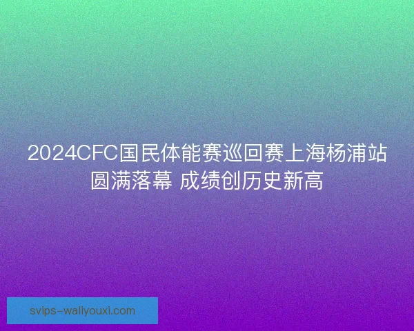 2024CFC国民体能赛巡回赛上海杨浦站圆满落幕 成绩创历史新高 2024CFC国民体能赛巡回赛上海杨浦站圆满落幕 成绩创历史新高