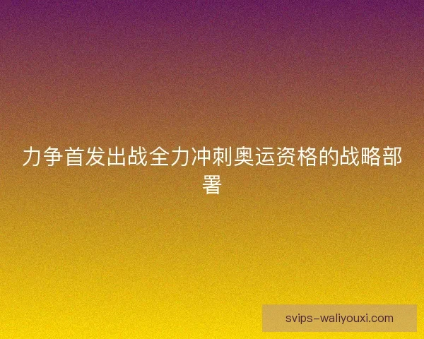 力争首发出战全力冲刺奥运资格的战略部署 力争首发出战全力冲刺奥运资格的战略部署