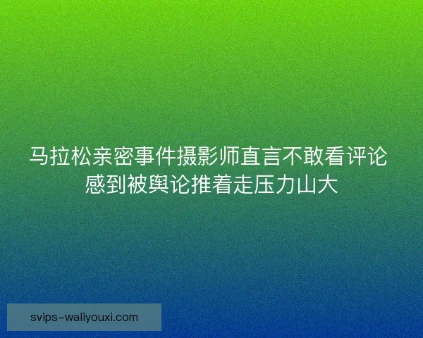 马拉松亲密事件摄影师直言不敢看评论 感到被舆论推着走压力山大