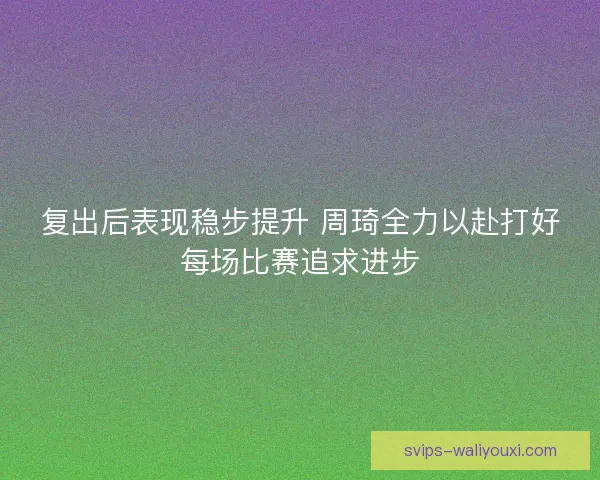 复出后表现稳步提升 周琦全力以赴打好每场比赛追求进步 复出后表现稳步提升 周琦全力以赴打好每场比赛追求进步