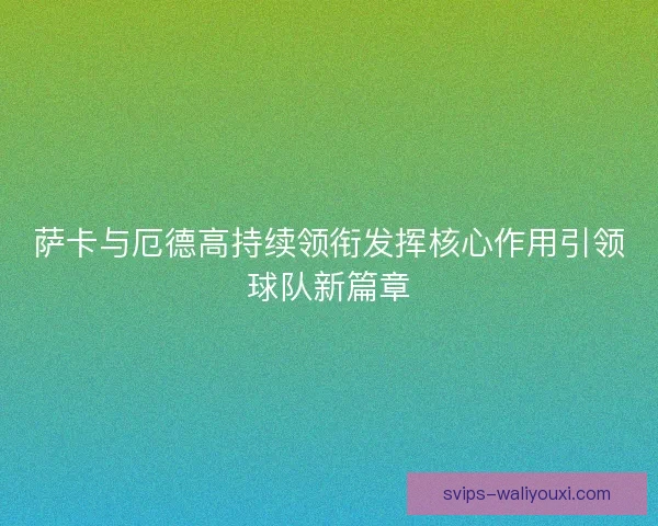 萨卡与厄德高持续领衔发挥核心作用引领球队新篇章 萨卡与厄德高持续领衔发挥核心作用引领球队新篇章