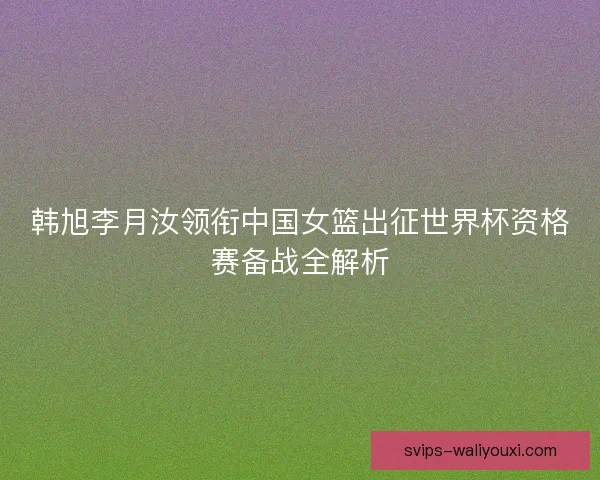韩旭李月汝领衔中国女篮出征世界杯资格赛备战全解析