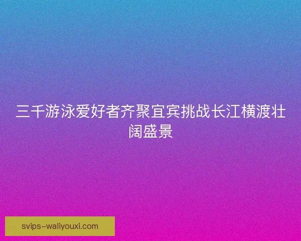 三千游泳爱好者齐聚宜宾挑战长江横渡壮阔盛景