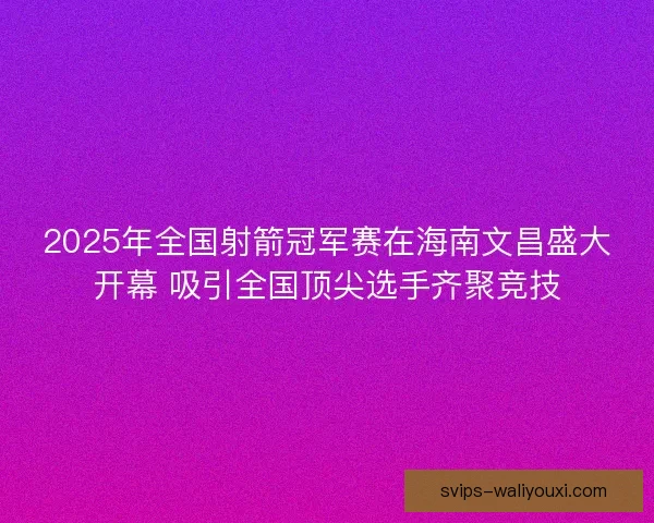 2025年全国射箭冠军赛在海南文昌盛大开幕 吸引全国顶尖选手齐聚竞技