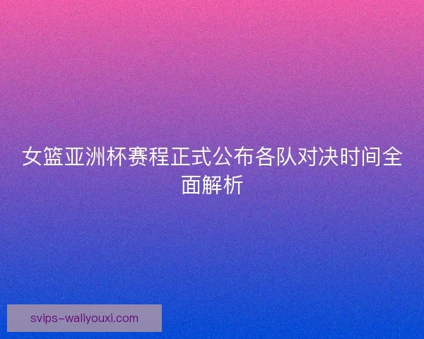 女篮亚洲杯赛程正式公布各队对决时间全面解析
